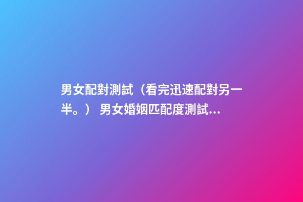 男女配對測試（看完迅速配對另一半。） 男女婚姻匹配度測試，男女婚姻是否匹配的的9個條件麻煩告訴我-第1張-觀點-玄機派